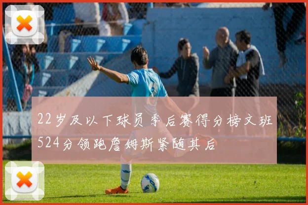 22岁及以下球员季后赛得分榜文班524分领跑詹姆斯紧随其后
