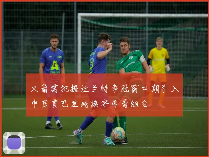 火箭需把握杜兰特争冠窗口期引入申京贾巴里轮换字母哥组合