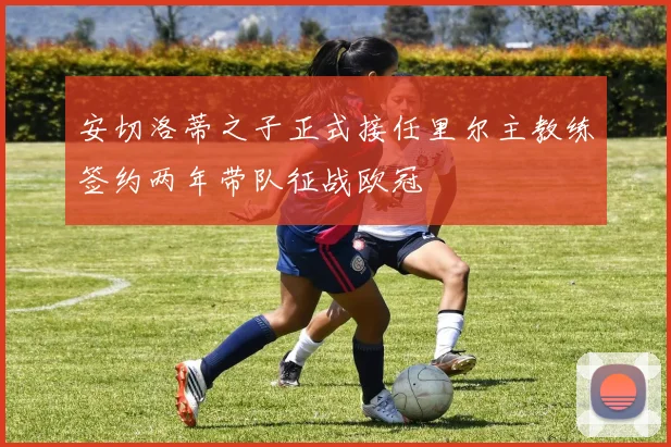 安切洛蒂之子正式接任里尔主教练签约两年带队征战欧冠