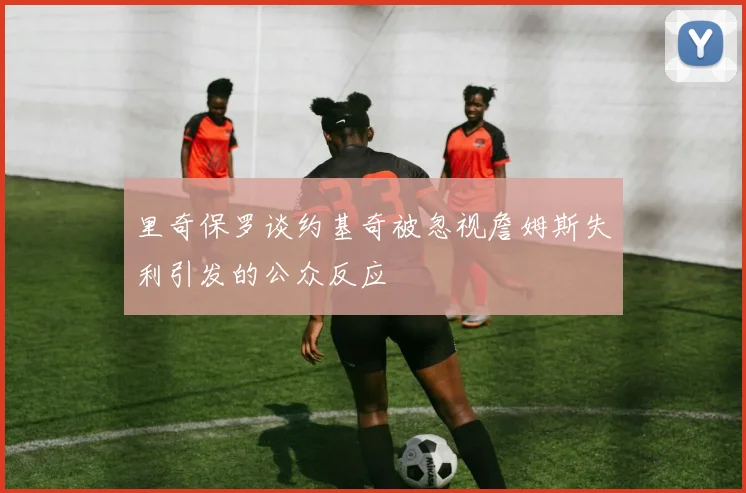 里奇保罗谈约基奇被忽视詹姆斯失利引发的公众反应