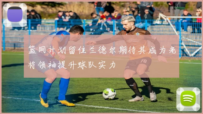 篮网计划留住兰德尔期待其成为老将领袖提升球队实力