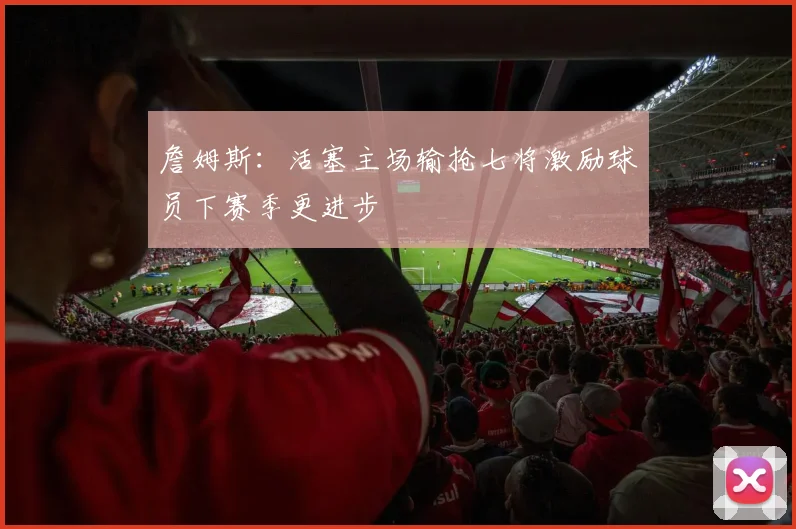 詹姆斯：活塞主场输抢七将激励球员下赛季更进步