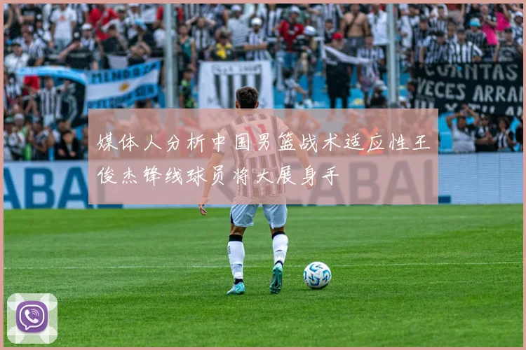 媒体人分析中国男篮战术适应性王俊杰锋线球员将大展身手