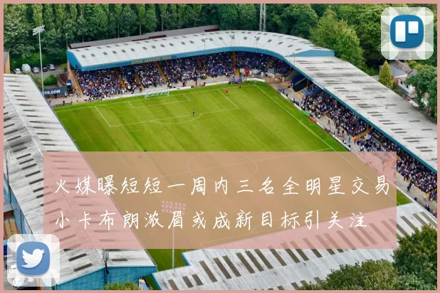 火媒曝短短一周内三名全明星交易小卡布朗浓眉或成新目标引关注