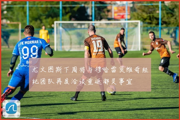 尤文图斯下周将与穆哈雷莫维奇经纪团队再度洽谈重返都灵事宜