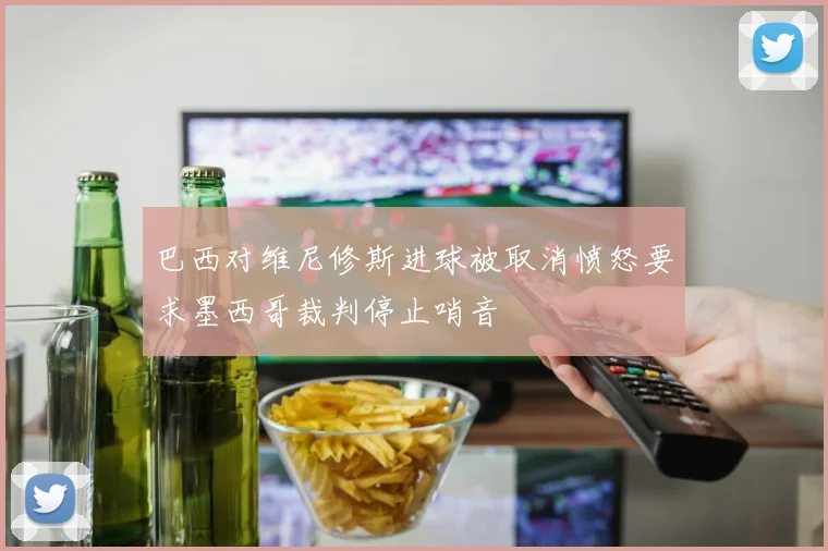 巴西对维尼修斯进球被取消愤怒要求墨西哥裁判停止哨音