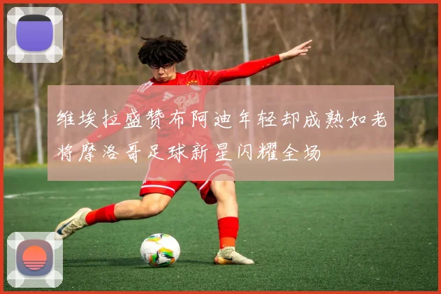 维埃拉盛赞布阿迪年轻却成熟如老将摩洛哥足球新星闪耀全场
