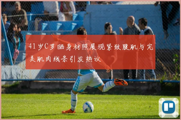 41岁C罗晒身材照展现紧致腹肌与完美肌肉线条引发热议