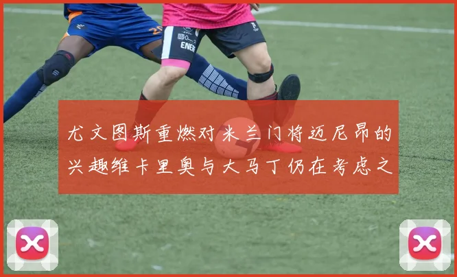 尤文图斯重燃对米兰门将迈尼昂的兴趣维卡里奥与大马丁仍在考虑之中