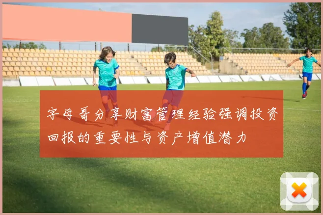 字母哥分享财富管理经验强调投资回报的重要性与资产增值潜力