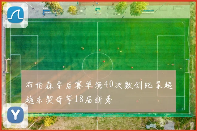 布伦森季后赛单场40次数创纪录超越东契奇等18届新秀