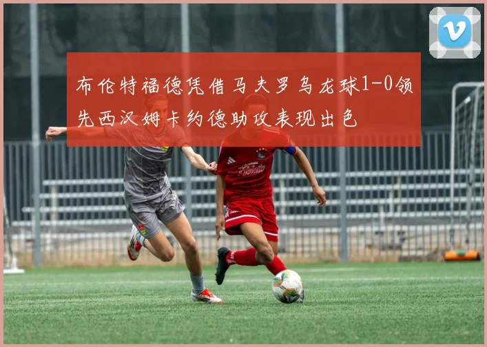布伦特福德凭借马夫罗乌龙球1-0领先西汉姆卡约德助攻表现出色