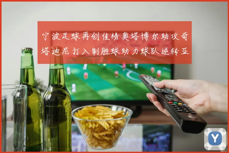 宁波足球再创佳绩奥塔博尔助攻奇塔迪尼打入制胜球助力球队逆转亚泰