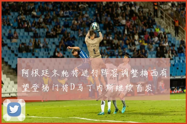 阿根廷末轮将进行阵容调整梅西有望登场门将D马丁内斯继续首发