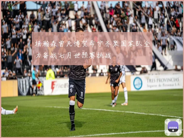 杨瀚森曾凡博贺希宁齐聚国家队全力备战七月世预赛挑战