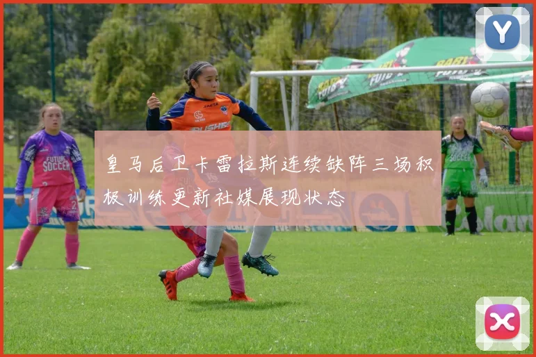 皇马后卫卡雷拉斯连续缺阵三场积极训练更新社媒展现状态