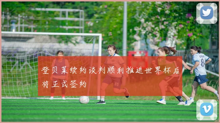 登贝莱续约谈判顺利推进世界杯后将正式签约