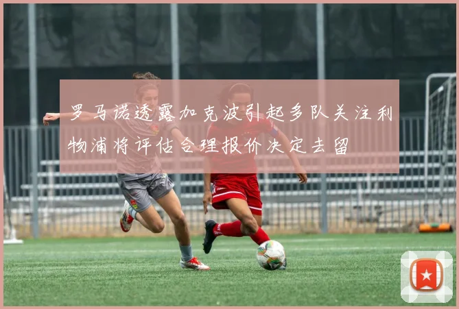 罗马诺透露加克波引起多队关注利物浦将评估合理报价决定去留
